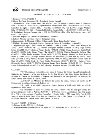 TRIBUNAL DE CONTAS DA UNIÃO TC 025.178/2013-0
1
ACÓRDÃO Nº 11565/2018 – TCU – 1ª Câmara
1. Processo TC 025.178/2013-0.
2. Grupo: II; Classe de Assunto: II – Tomada de Contas Especial.
3. Responsáveis: José Ricardo Dias Diniz (070.625.834-72), Braga e Mendes Apoio e Produções
Ltda. – ME (10.762.624/0001-08), Equipe Eventos e Publicidades Ltda. – EPP (07.810.354/0001-40),
Famashow Locações e Eventos Ltda. – ME (10.527.913/0001-14), Flor da Pele Serviços Artísticos
Ltda. (09.619.356/0001-82), Propaga Publicidade e Eventos Ltda. – ME (09.489.946/0001-38), R. I.
K. Produções e Eventos Culturais Ltda. – EPP (08.729.879/0001-19), e Una Br Produções Ltda. – ME
(07.057.780/0001-55).
4. Entidade: Empresa de Turismo de Pernambuco – Empetur.
5. Relator: Ministro-Substituto Marcos Bemquerer Costa.
6. Representante do Ministério Público: Subprocurador-Geral Lucas Rocha Furtado.
7. Unidade: Secretaria de Controle Externo Externo no Estado de Pernambuco – Secex/PE.
8. Representação legal: Daniel Moraes de Miranda Farias (OAB/PE 21.694); Fábio Henrique de
Araújo Urbano (OAB/PE 15.473); Eduardo Porangaba Teixeira (OAB/PE 18.895); Hugo Correia
Sotero (OAB/PE 19.387); João de Araújo Bacelar (OAB/PE 19.632); Marcus Heronydes Batista Mello
(OAB/PE 14.647), João Vianey Veras Filho (OAB/PE 30.346); Minarte Figueiredo Barbosa Filho
(OAB/PE 27.171); Danilo Maranhão Neves (OAB/PE 32.757); Rodrigo Macêdo de Souza Carneiro
Bastos (OAB/PE 33.678); Rodrigo Barbosa Macêdo do Nascimento (OAB/PE 33.676); Leucio Lemos
Filho (OAB/PE 5.807); Reinaldo Bezerra Negromonte (OAB/PE 6.935); Humberto Cabral Vieira de
Melo (OAB/PE 6.766); Paulo de Tarso Frazão Negromonte (OAB/PE 29.578); Gustavo Falcão
D'Azevedo Ramos (OAB/PE 23.075); Christiana Lemos Turza Ferreira (OAB/PE 25.183); Katarina
Kirley de Brito Gouveia (OAB/PE 26.305) e Rodrigo Soares de Azevedo (OAB/PE 18.030).
9. Acórdão:
VISTOS, relatados e discutidos estes autos da Tomada de Contas Especial instaurada pelo
Ministério do Turismo – MTur, em desfavor do Sr. José Ricardo Dias Diniz, Diretor Presidente da
Empresa de Turismo de Pernambuco – Empetur, em decorrência da não aprovação da prestação de
contas relativa ao Convênio n. 703.693/2009.
ACORDAM os Ministros do Tribunal de Contas da União, reunidos em sessão da 1ª
Câmara, ante as razões expostas pelo Relator, em:
9.1. excluir a sociedade empresarial Equipe Eventos e Publicidade Ltda. do rol de
responsáveis destes autos;
9.2. encaminhar os autos ao Gabinete do Exmo. Ministro Vital do Rego para análise dos
recursos interpostos contra o Acórdão 5.209/2015 – 2ª Câmara pelo Sr. José Ricardo Dias Diniz (peças
88 e 98) e pelas empresas Famashow Locações e Eventos Ltda. – ME (peça 105), Flor da Pele
Serviços Artísticos Ltda. (peça 106), Una Br Produções Ltda. – ME (peças 125 e 131) e R. I. K.
Produções e Eventos Culturais Ltda. – EPP (peças 126 e 130).
10. Ata n° 34/2018 – 1ª Câmara.
11. Data da Sessão: 25/9/2018 – Ordinária.
12. Código eletrônico para localização na página do TCU na Internet: AC-11565-34/18-1.
Para verificar as assinaturas, acesse www.tcu.gov.br/autenticidade, informando o código 60015153.
 
