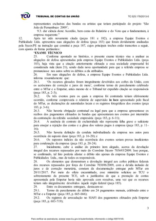 TRIBUNAL DE CONTAS DA UNIÃO TC 025.178/2013-0
3
representantes exclusivas das bandas ou artistas que teriam participado do projeto ‘São
João de Pernambuco 2009’;
9.3. dar ciência deste Acordão, bem como do Relatório e do Voto que o fundamentam, à
empresa requerente.”
12. Após ter sido novamente citada (peças 181 e 182), a empresa Equipe Eventos e
Publicidade Ltda. apresentou suas alegações de defesa (peça 183) que foram devidamente analisadas
pela Secex/PE na instrução que constitui a peça 187, cujos principais trechos estão transcritos a seguir,
com ajustes de forma pertinentes:
“EXAME TÉCNICO
25. Conforme apontado no histórico, o presente exame técnico visa a analisar as
alegações de defesa apresentadas pela empresa Equipe Eventos e Publicidades Ltda. (peça
183), haja vista que a citação anteriormente efetuada a essa sociedade empresarial foi
considerada nula (item 21), sendo dada nova oportunidade para que a referida empresa se
pronunciasse nos autos sobre os débitos a ela atribuídos.
26. Em suas alegações de defesa, a empresa Equipe Eventos e Publicidades Ltda.
informa resumidamente que:
26.1. ‘Os recursos glosados foram integralmente devolvidos aos cofres da União, com
os acréscimos de correção e juros de mora’, conforme termo de parcelamento celebrado
entre o MTur e a Empetur, antes mesmo de o Tribunal ter expedido citação ao responsáveis
(peça 183, p. 2-3);
26.2. Os três eventos para os quais a empresa foi contratada teriam efetivamente
ocorrido, conforme comprovaria o relatório de supervisão in loco apresentado pelo fiscal
do MTur, as declarações de autoridades locais e os registros fotográficos dos eventos (peça
183, p. 3-6);
26.3. Não haveria obrigação contratual ou legal para que a empresa apresentasse os
recibos dos pagamentos efetuados às bandas que apresentaram nos eventos por intermédio
da contratação da referida sociedade empresária (peça 183, p. 6-11);
26.4. A ausência de contrato de exclusividade não representa falha grave o suficiente
para ensejar a rejeição das contas e a glosa dos valores pagos à empresa (peça 183, p. 11-
16);
26.5. Não haveria definição da conduta individualizada da empresa nos autos para
ocorrência do suposto dano (peça 183, p. 16-20); e
26.6. Os supostos indícios da não ocorrência dos eventos seriam provas insuficientes
para condenação da empresa (peça 183, p. 20-24).
27. Inicialmente, cabe a análise do primeiro item alegado, acerca da devolução
integral dos recursos repassados por meio do Convênio Siconv 703693/2009. Isso porque,
se confirmado, tal fato poderia afastar o débito não apenas da empresa Equipe Eventos e
Publicidades Ltda., mas de todos os responsáveis.
28. Os elementos que demonstram a devolução integral aos cofres públicos federais
dos recursos repassados por força do Convênio 703696/2009, com a devida inclusão de
juros e de correção monetária, constam da documentação entregue pelo MTur em
20/11/2017. Por meio do ofício encaminhado, esse ministério solicitou ao TCU o
sobrestamento da presente TCE, sob a justificativa de que a prestação de contas
apresentada pela Empetur havia sido aprovada com ressalvas, uma vez que os recursos
teriam sido integralmente devolvidos àquele órgão federal (peça 185).
29. Entre os documentos entregues, destacam-se:
29.1. Termo de parcelamento do débito em 24 pagamentos mensais, celebrado entre o
MTur e a Empetur (peça 185, p. 665-666);
29.2. Os registros de arrecadação no SIAFI dos pagamentos efetuados pela Empetur
(peça 185, p. 683-719);
Para verificar as assinaturas, acesse www.tcu.gov.br/autenticidade, informando o código 60015145.
 