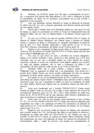 TRIBUNAL DE CONTAS DA UNIÃO TC 025.178/2013-0
7
36. Entretanto, em 16/6/2014, apenas treze dias após o pronunciamento da Secex-
PE, o responsável José Ricardo Dias Diniz informou o TCU sobre a celebração do termo
de parcelamento do débito em 24 prestações, acrescentando que já teria ocorrido o
pagamento de seis prestações.
37. Caso essa informação estivesse disponível ao tempo da elaboração da instrução
de mérito Secex-PE, por certo a proposta apresentada seria diferente daquela apresentada
por esta Unidade Técnica.
38. Mesmo após a inclusão dessa nova informação juntada aos autos (peça 67), não
há menção ou análise do parcelamento do débito no Parecer do Subprocurador-Geral do
Ministério Público nem nos votos do Ministro-Relator e do Ministro- Revisor (peças 68,
71-72).
39. No caso, em 11/8/2015, por meio do Acórdão 5209/2015-TCU-2ª Câmara, de
relatoria do Ministro Marcos Bemquerer, este Tribunal seguiu a proposta da Unidade
Técnica e condenou em débito os responsáveis nos montantes discriminados na tabela do
item do item 11.1 desta instrução, aplicou-lhes a multa prevista no art. 57 da Lei
8443/1992 e autorizou o parcelamento das dívidas em até 36 meses (peça 73).
40. Registre-se que o pagamento da última parcela objeto do termo de parcelamento
ocorreu no mês da prolação do Acórdão 5209/2015-TCU-2ª Câmara, apenas dezessete dias
após a edição do Decisum (peça 185, p. 719).
41. Ora, uma vez que estava em curso a devolução dos recursos impugnados,
inclusive com correção monetária e juros, mostrar-se-ia mais prudente que a TCE fosse
sobrestada, uma vez que, ante a devolução integral aos cofres federais dos recursos
repassados, poderiam as contas dos responsáveis serem julgadas regulares com ressalvas
ou, ainda que julgadas irregulares, não se daria a condenação em débito e, por
consequência, não seria aplicada a multa prevista no art. 57 da Lei 8443/1992.
42. Inexistindo débito, não se pode condenar a empresa Equipe Eventos e
Publicidades Ltda. ao pagamento da dívida ante a sua insubsistência. Essa deveria ser a
posição desta Unidade Técnica caso tivesse tomado conhecimento dos fatos no momento
da instrução de mérito anterior, inclusive em relação aos demais responsáveis.
43. Em respeito ao art. 161 do Regimento Interno do TCU, constata-se que a defesa
apresentada pela empresa Equipe Eventos e Publicidades Ltda. aproveita a todos os demais
responsáveis, haja vista que a inexistência de débito em razão do recolhimento da dívida
aos cofres públicos federais pela Empetur trata de circunstância objetiva que afeta todo o
processo.
44. Nesse caso, considerando que o Acórdão 5209/2015-TCU-2ª Câmara sequer
transitou em julgado, tendo em vista que a ele se aplica o efeito suspensivo dos recursos de
reconsideração interpostos (peças 88, 98, 105 e 106) e ainda pendentes de análise (nos
termos do art. 285 do RI/TCU), não há outra alternativa senão reformar a deliberação por
meio da qual houve a condenação em débito dos responsáveis.
45. Assim, cabe, por meio de nova decisão, tornar insubsistente os itens Acórdão
9.1, 9.2, 9.3 e 9.4 do Acórdão 5209/2015-TCU-2ª Câmara que tratam do julgamento pela
irregularidade das contas e da condenação em débito dos responsáveis, da aplicação da
multa prevista no art. 57 da Lei 8443/1993, do parcelamento das dívidas e de sua cobrança
judicial (peça 73, p. 1-2).
46. Registre-se que, em processo similar de interesse da Empetur, cujo responsável
pelo convênio também era o Sr. José Ricardo Dias Diniz, no qual também se observou o
parcelamento do débito pelo MTur (TC 029.447/2013-5), este Tribunal, por meio do
Acórdão 311/2015-TCU-2ª Câmara, de relatoria do Ministro Marcos Bemquerer, decidiu
pelo arquivamento dos autos, sem julgamento de mérito, por ausência dos pressupostos de
desenvolvimento válido e regular do processo, sem prejuízo do encaminhamento da
Para verificar as assinaturas, acesse www.tcu.gov.br/autenticidade, informando o código 60015145.
 