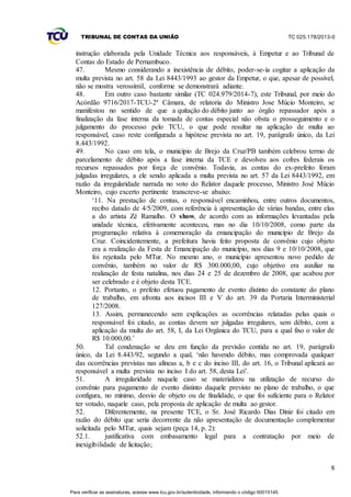 TRIBUNAL DE CONTAS DA UNIÃO TC 025.178/2013-0
8
instrução elaborada pela Unidade Técnica aos responsáveis, à Empetur e ao Tribunal de
Contas do Estado de Pernambuco.
47. Mesmo considerando a inexistência de débito, poder-se-ia cogitar a aplicação da
multa prevista no art. 58 da Lei 8443/1993 ao gestor da Empetur, o que, apesar de possível,
não se mostra verossímil, conforme se demonstrará adiante.
48. Em outro caso bastante similar (TC 024.979/2014-7), este Tribunal, por meio do
Acórdão 9716/2017-TCU-2ª Câmara, de relatoria do Ministro Jose Múcio Monteiro, se
manifestou no sentido de que a quitação do débito junto ao órgão repassador após a
finalização da fase interna da tomada de contas especial não obsta o prosseguimento e o
julgamento do processo pelo TCU, o que pode resultar na aplicação de multa ao
responsável, caso reste configurada a hipótese prevista no art. 19, parágrafo único, da Lei
8.443/1992.
49. No caso em tela, o município de Brejo da Cruz/PB também celebrou termo de
parcelamento de débito após a fase interna da TCE e devolveu aos cofres federais os
recursos repassados por força de convênio. Todavia, as contas do ex-prefeito foram
julgadas irregulares, a ele sendo aplicada a multa prevista no art. 57 da Lei 8443/1992, em
razão da irregularidade narrada no voto do Relator daquele processo, Ministro José Múcio
Monteiro, cujo excerto pertinente transcreve-se abaixo:
‘11. Na prestação de contas, o responsável encaminhou, entre outros documentos,
recibo datado de 4/5/2009, com referência à apresentação de várias bandas, entre elas
a do artista Zé Ramalho. O show, de acordo com as informações levantadas pela
unidade técnica, efetivamente aconteceu, mas no dia 10/10/2008, como parte da
programação relativa à comemoração da emancipação do município de Brejo da
Cruz. Coincidentemente, a prefeitura havia feito proposta de convênio cujo objeto
era a realização da Festa de Emancipação do município, nos dias 9 e 10/10/2008, que
foi rejeitada pelo MTur. No mesmo ano, o município apresentou novo pedido de
convênio, também no valor de R$ 300.000,00, cujo objetivo era auxiliar na
realização de festa natalina, nos dias 24 e 25 de dezembro de 2008, que acabou por
ser celebrado e é objeto desta TCE.
12. Portanto, o prefeito efetuou pagamento de evento distinto do constante do plano
de trabalho, em afronta aos incisos III e V do art. 39 da Portaria Interministerial
127/2008.
13. Assim, permanecendo sem explicações as ocorrências relatadas pelas quais o
responsável foi citado, as contas devem ser julgadas irregulares, sem débito, com a
aplicação da multa do art. 58, I, da Lei Orgânica do TCU, para a qual fixo o valor de
R$ 10.000,00.’
50. Tal condenação se deu em função da previsão contida no art. 19, parágrafo
único, da Lei 8.443/92, segundo a qual, ‘não havendo débito, mas comprovada qualquer
das ocorrências previstas nas alíneas a, b e c do inciso III, do art. 16, o Tribunal aplicará ao
responsável a multa prevista no inciso I do art. 58, desta Lei’.
51. A irregularidade naquele caso se materializou na utilização de recurso do
convênio para pagamento de evento distinto daquele previsto no plano de trabalho, o que
configura, no mínimo, desvio de objeto ou de finalidade, o que foi suficiente para o Relator
ter votado, naquele caso, pela proposta de aplicação de multa ao gestor.
52. Diferentemente, na presente TCE, o Sr. José Ricardo Dias Diniz foi citado em
razão do débito que seria decorrente da não apresentação de documentação complementar
solicitada pelo MTur, quais sejam (peça 14, p. 2):
52.1. justificativa com embasamento legal para a contratação por meio de
inexigibilidade de licitação;
Para verificar as assinaturas, acesse www.tcu.gov.br/autenticidade, informando o código 60015145.
 