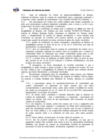 TRIBUNAL DE CONTAS DA UNIÃO TC 025.178/2013-0
9
52.2. cópia da publicação do extrato da dispensa/inexigibilidade de licitação,
ratificação da licitação, cópia do contrato de exclusividade entre o empresário contratado e
o respectivo artista, expedida de conformidade com o Acórdão 96/2008-TCU-Plenário; e
52.3. não apresentação dos recibos dos cachês emitidos pelas bandas contratadas, ou
pelos seus representantes exclusivos legalmente constituídos, para o evento e, se for o caso,
comprovantes de outros custos pertinentes à contratação.
53. Em relação à contratação de bandas para a realização de shows por meio de
inexigibilidade de licitação, este Tribunal, por meio Acórdão 96/2008-TCU-Plenário, de
relatoria do Ministro Benjamin Zymler, determinou ao Ministério do Turismo, dentre
outras, a obrigatoriedade de adoção de algumas providências a serem tomadas pela
Convenente na execução de Convênio com recursos federais, as quais deveriam ser
comprovadas quando da prestação de contas, sob pena de glosa dos valores envolvidos:
‘9.5.1. quando da contratação de artistas consagrados, enquadrados na hipótese de
inexigibilidade prevista no inciso III do art. 25 da Lei nº 8.666/1992, por meio de
intermediários ou representantes:
9.5.1.1. deve ser apresentada cópia do contrato de exclusividade dos artistas com o
empresário contratado, registrado em cartório. Deve ser ressaltado que o contrato de
exclusividade difere da autorização que confere exclusividade apenas para os dias
correspondentes à apresentação dos artistas e que é restrita à localidade do evento;
9.5.1.2. o contrato deve ser publicado no Diário Oficial da União, no prazo de cinco
dias, previsto no art. 26 da Lei de Licitações e Contratos Administrativos, sob pena
de glosa dos valores envolvidos.’
54. O pressuposto, na forma determinada no Acórdão retrocitado, é que a
inexigibilidade se aplica somente a artista ou banda, e não a produtora de eventos. No caso
em tela, verifica-se que a inexigibilidade de licitação foi aplicada para contratar diversas
empresa, que teriam intermediado a contratação das bandas.
55. Recentemente, reformando parte do entendimento acima exposto, este Tribunal,
por meio do Acórdão 1435/2017-TCU-Plenário (de relatoria do Ministro Vital do Rêgo),
em resposta à Consulta formulada pelo Ministério do Turismo, informou ao consulente
que:
‘9.2.1. a apresentação apenas de autorização/atesto/carta de exclusividade que
confere exclusividade ao empresário do artista somente para o(s) dia(s)
correspondente(s) à apresentação deste, sendo ainda restrita à localidade do evento,
não atende aos pressupostos do art. 25, inciso III, da Lei 8.666/1993, representando
impropriedade na execução do convênio;
9.2.2. do mesmo modo, contrariam o sobredito dispositivo legal as situações de
contrato de exclusividade – entre o artista/banda e o empresário – apresentado sem
registro em cartório, bem como de não apresentação, pelo convenente, do próprio
contrato de exclusividade;
9.2.3. tais situações, no entanto, podem não ensejar, por si sós, o julgamento pela
irregularidade das contas tampouco a condenação em débito do(s) responsável(is), a
partir das circunstâncias inerentes a cada caso concreto, uma vez que a existência de
dano aos cofres públicos, a ser comprovada mediante instauração da devida tomada
de contas especial, tende a se evidenciar em cada caso, entre outras questões,
quando:
9.2.3.1. houver indícios de inexecução do evento objeto do convênio; ou
9.2.3.2. não for possível comprovar o nexo de causalidade, ou seja, que os
pagamentos tenham sido recebidos pelo artista ou por seu representante devidamente
habilitado, seja detentor de contrato de exclusividade, portador de instrumento de
procuração ou carta de exclusividade, devidamente registrados em cartório.’
Para verificar as assinaturas, acesse www.tcu.gov.br/autenticidade, informando o código 60015145.
 