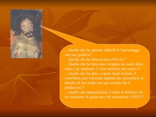 … Quello che ha epurato dalla RAI I personaggi che non gradiva?' …Quello che ha fatto la salva-Previti ? … Quello che ha fatto una voragine nei conti dello stato e ha cambiato 3 volte ministro del tesoro ?' … Quello che ha dato, a spese degli italiani, il contributo peri l decoder digitale per permettere al fratello di fare soldi con una società che li produceva ?' …Quello che depenalizzato il falso in bilancio ed ha introdotto la galera per chi masterizza I DVD ?' …….. 