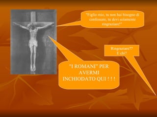 "Figlio mio, tu non hai bisogno di confessare, tu devi solamente ringraziare!"  Ringraziare?? E chi? "I ROMANI” PER AVERMI INCHIODATO QUI ! ! ! 