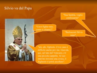 Silvio va dal Papa   "Sua Santità, voglio confessarmi"  "Cavo fighio mio, come ti chiami?"  "Berlusconi Silvio sono".  "ahi, ahi, fighiolo, il tvo caso è difficile anche pev me. Guavda, qui, sul lato del Vaticano, c'è una piccola cappella. Al suo intevno troverai una cvoce, il Sighnore ti potrà ascoltare".  