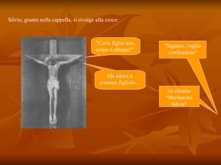 Silvio, giunto nella cappella, si rivolge alla croce:  "Signore, voglio confessarmi" "Certo figlio mio, come ti chiami?"  mi chiamo “Berlusconi Silvio" Ma allora ti conosco figliolo… 