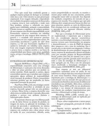 74 FACOM - nº 17 - 1º semestre de 2007 
Uma ação social bem conduzida garante a 
qualquer empresa posição de destaque na sociedade 
onde atua e este é fator decisivo na auto preservação 
empresarial. Com imagem reforçada e dependendo 
dos resultados dos projetos sociais por ela financiados, 
a empresa torna-se mais conhecida e vende mais. 
Seus produtos, serviços e, sobretudo sua marca 
ganha maior visibilidade, aceitação e potencialidade. 
Clientes tornam-se orgulhosos de comprar produtos 
de uma empresa com elevada responsabilidade social. 
Fornecedores sentem-se motivados em trabalhar 
como parceiros de uma empresa desta natureza. O 
governo e a sociedade civil tornam-se parceiros 
desta empresa em seus empreendimentos sociais. Os 
concorrentes reconhecem o ganho de valor desta 
empresa. [...] Os seus funcionários orgulham-se e 
sentem-se motivados em trabalhar nesta empresa. 
Com uma imagem empresarial fortalecida, sujeita 
a poucos riscos, a empresa canaliza a sua busca da 
competitividade para fatores como preço, qualidade, 
marca, serviços e tecnologia. (MELO NETO, 2001, 
p.93) 
ESTRATÉGIA DE DIFERENCIAÇÃO 
Segundo McWillians e Siegel (2002, p.35), a 
responsabilidade corporativa como uma estratégia 
de diferenciação, é usada para criar novas demandas 
e obter um preço premium para um produto ou 
serviço existente. Ainda segundo os autores, alguns 
consumidores querem que os produtos que compram 
apresentem alguns atributos de responsabilidade 
social (inovação de produtos). Outros consumidores 
valorizam produtos que são produzidos de forma 
responsável (inovação de processo). 
Para Porter (1986, p.12), esta estratégia consiste 
em basicamente desenvolver as atividades de uma 
empresa, buscando agregar valor aos seus produtos 
e serviços. Dessa forma, a empresa desenvolve uma 
oferta única no âmbito de todo o mercado, oferecendo 
produtos e serviços com atributos distintos e 
valorizados pelos clientes. 
É importante observar que essa diferença pode 
se dar de várias formas: no projeto do produto, na 
imagem da marca, na aplicação da tecnologia, nos 
serviços de pós-venda e atendimento, no sistema 
de distribuição e assim por diante. Com isso a 
empresa cria condições para cobrar preços acima 
da média de seus concorrentes, obtendo, assim, 
maior competitividade no mercado, ou mantém o 
mesmo preço médio de seus concorrentes, porém 
entregando maior valor ao mercado. Isso depende 
das condições competitivas do mercado em que a 
empresa está inserida. Uma empresa que opte pela 
diferença deve sempre procurar formas de obter um 
preço premium superior ao custo da diferenciação. 
Esta estratégia leva em consideração atributos que 
o mercado ou um segmento relevante valoriza 
(PORTER, 1989, p.111) 
Para que a estratégia de diferenciação possa 
ser implementada é importante que a empresa 
leve em consideração algumas características 
inerentes a essa formulação estratégica, é necessário 
reservar recursos para investimentos em pesquisa 
e desenvolvimento, e a área de P&D da empresa 
deve integrar-se com a área de marketing. Isso é 
crucial, pois, se não existir essa integração, o esforço 
de desenvolvimento de novos produtos, imagem de 
marca, sistemas de atendimento e demais atividades, 
como por exemplo, projetos de Responsabilidade 
Social, podem estar fora de sintonia com o que o 
mercado quer e percebe, gerando assim uma lacuna 
entre o custo da estratégia de diferenciação e o 
valor agregado por ela. Este é um dos principais 
riscos envolvendo a formulação estratégica via 
diferenciação. (GHEMAWAT, 2000, p.65) 
Uma empresa só terá um diferencial 
competitivo sustentável acima da média da sua 
industria se a adoção dela tiver uma relação favorável 
de custo versus benefício. Outra exigência muito 
importante para a estratégia de diferenciação é a 
comunicação com seu mercado alvo que precisa ser 
convencido dos benefícios decorrentes do diferencial 
vinculado ás suas atividades. Além disso, conforme 
Haddad e Tenca (2004, p.85), ter um atendimento 
excelente e um sistema de relacionamento com 
seus clientes são condições importantíssimas para 
sustentar a diferenciação ao longo do tempo. 
Mintzberg (2000, p.208), sustenta que a 
estratégia de diferenciação pode ser tipificada por 
meio dos seguintes atributos: 
· Preços: cobrar simplesmente o menor preço; 
· Imagem: propaganda, promoção de vendas, 
embalagem; 
· Suporte: serviços agregados e oferta de 
produtos complementares; 
· Qualidade: melhor produto com relação á 
 