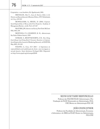 76 FACOM - nº 17 - 1º semestre de 2007 
Corporativa: o caso brasileiro, Ed. Qualitymark, 2001. 
MICHALOS, Alex C., Issues for Business Ethics in the 
Nineties and Beyond, Journal of Business Ethics, 1997, Netherlands, 
vol. 16, p. 219-235 
MCWILLIAMS, A.; SIEGEL, D. (2001). Corporate 
Social Responsibility: A Theory of the Firm Perspective. Academy of 
Management Review , vol.26. No I, 117-127 
McGUIRE, J.W.; Business and Society, New York: McGraw 
Hill, 1963, 144 
MONTANA, P. J; CHARNOV, B. H,. Administração, 
São Paulo: Editora Saraiva, 1999 
SANKAR, S., BHATTACHARYA, C.B.. Does Doing 
Good Always Lead Doing Better? Consumer Reactions to Corporate 
Social Responsibiliy. Journal of Marketing Research, vol XXXVIII, 
May 2001, 251-243. 
VOLPON, C.; Cruz, E.P. 2004 – A Importância da 
responsabilidade social na fidelização dos clientes : uma investigação no 
mercado bancário. Anais eletrônicos EnAnpad 2004. Disponível 
em http://www.anpad.org.br/enanpad2004l 
SILVIO LUIZ TADEU BERTONCELLO 
Professor das FACOM/FAAP, Administração e Pós- 
Graduação da FAAP. Doutorando em Administração, FEA-USP, 
Mestre em Administração PUC-SP. 
JOÃO CHANG JUNIOR 
Professor das Faculdades de Administração, Economia 
e Informática e do MBA da FAAP. Doutor em Administração, 
FEA-USP. 
