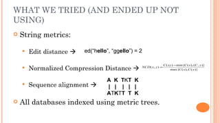 WHAT WE TRIED (AND ENDED UP NOT
USING)
   String metrics:

       Edit distance    ed(“hello”, “ggello”) = 2

                                                                   C ( xy ) −min{C ( x), (C , y )}
       Normalized Compression Distance          NCD ( x, y ) =
                                                                        max{C ( x), C ( y )}


                                   A K TKT K
       Sequence alignment        | | | | |
                                   ATKTT T K
   All databases indexed using metric trees.
 