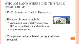 WHO AM I AND WHERE DID THIS TALK
COME FROM?
   Ph.D. Student at Deakin University.

   Research interests include:
     Automated vulnerability discovery.
     Software similarity and classification.
     Malware detection.


   This presentation is based on my malware
    research.
 