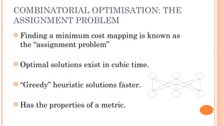 COMBINATORIAL OPTIMISATION: THE
ASSIGNMENT PROBLEM
   Finding a minimum cost mapping is known as
    the “assignment problem”

   Optimal solutions exist in cubic time.

   “Greedy” heuristic solutions faster.

   Has the properties of a metric.
 