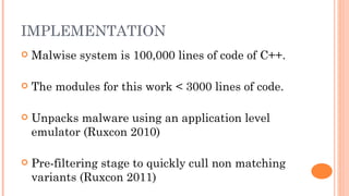 IMPLEMENTATION
   Malwise system is 100,000 lines of code of C++.

   The modules for this work < 3000 lines of code.

   Unpacks malware using an application level
    emulator (Ruxcon 2010)

   Pre-filtering stage to quickly cull non matching
    variants (Ruxcon 2011)
 