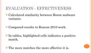 EVALUATION - EFFECTIVENESS
   Calculated similarity between Roron malware
    variants.

   Compared results to Ruxcon 2010 work.

   In tables, highlighted cells indicates a positive
    match.

   The more matches the more effective it is.
 