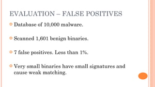 EVALUATION – FALSE POSITIVES
   Database of 10,000 malware.

   Scanned 1,601 benign binaries.

   7 false positives. Less than 1%.

   Very small binaries have small signatures and
    cause weak matching.
 