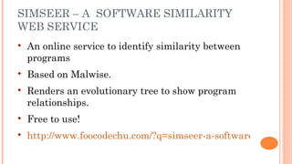SIMSEER – A SOFTWARE SIMILARITY
WEB SERVICE
   An online service to identify similarity between
    programs
   Based on Malwise.
   Renders an evolutionary tree to show program
    relationships.
   Free to use!
   http://www.foocodechu.com/?q=simseer-a-software-similarit
 