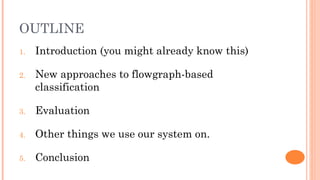 OUTLINE
1.   Introduction (you might already know this)

2.   New approaches to flowgraph-based
     classification

3.   Evaluation

4.   Other things we use our system on.

5.   Conclusion
 