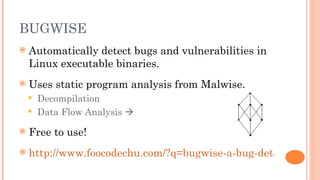 BUGWISE
   Automatically detect bugs and vulnerabilities in
    Linux executable binaries.
   Uses static program analysis from Malwise.
     Decompilation
     Data Flow Analysis 

   Free to use!
   http://www.foocodechu.com/?q=bugwise-a-bug-detection-we
 