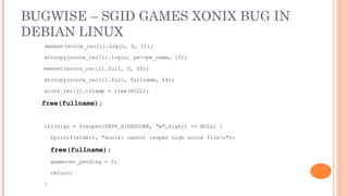 BUGWISE – SGID GAMES XONIX BUG IN
DEBIAN LINUX
  memset(score_rec[i].login, 0, 11);

  strncpy(score_rec[i].login, pw->pw_name, 10);

  memset(score_rec[i].full, 0, 65);

  strncpy(score_rec[i].full, fullname, 64);

  score_rec[i].tstamp = time(NULL);

  free(fullname);


  if((high = freopen(PATH_HIGHSCORE, "w",high)) == NULL) {

      fprintf(stderr, "xonix: cannot reopen high score filen");

      free(fullname);
      gameover_pending = 0;

      return;

  }
 