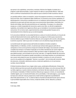 que pensar a los capitalistas, comunistas y marxistas. Muchos han llegado a la dudar de su
program y están desconcertados. La gran mayoría no sabe ya a qué partido afiliarse. Todo esto
viene a confirmar la exactitud de las tesis sobre las que se asienta el orden económico natural.
Los partidos políticos, todos sin excepción, carecen de programa económico; se mantienen sólo a
fuerza de frases. Que el capitalismo debe modificarse, lo reconocen ya los mismos capitalistas. El
bolcheviquismo o comunismo es posible tal vez en un ambiente cultural embrionario, como el que
predomina en gran parte de Rusia; pero para una economía bien desarrollada, cimentada en la
división del trabajo, tales fórmulas prehistóricas son inaplicables. El europeo, en su desarrollo,
escapa ya a a tutela inseparable de comunismo; quiere verse libre, no sólo de la explotación
capitalista, sino también de la ingerencia oficial, que es inevitable en la convivencia basada en el
comunismo. Por la misma razón, experimentaremos únicamente grandes fracasos con la
nacionalización de las industrias que ya se está ensayando.
Si el comunista al defender la comunidad de bienes se ubica en la extrema derecha, en el punto de
partida del desenvolvimiento social, significando así su programa el último paso reaccionario,
entonces deberá ocupar el Orden Económico Natural, como programa de la acción y del progreso,
la extrema izquierda. Todo lo que está n el medio no son sino distintas etapas del desarrollo.
La transformación de la grey humana del hombre de rebaño en hombre completo e
independiente, en individuo, es decir, en persona que rechaza todo yugo por parte de sus
semejantes se inicia con los primeros ensayos de la división del trabajo. Esta evolución se habría
cumplido hace tiempo si no hubiese tropezado con las fallas retardatarias de nuestro régimen
territorial y de nuestro sistema monetario, fallas que dieron origen al capitalismo y que a su vez,
para defensa propia, creó el Estado tal cual es hoy, vale decir, un engendro híbrido de comunismo
y de libre-economía. No podemos quedar estancados en esta etapa evolutiva; las contradicciones
que crearon este estado de cosas nos conducirán también a nosotros a la ruina, tal como les
ocurrió a los pueblos de la antigüedad. “Avanzar o sucumbier”, tal es la divisa del momento. Nada
de estancarse, retroceder; abrámonos camino a través del capitalismo, en el cual estamos
sumidos, hacia la libertad.
El Orden Económico Natural no es ningún orden nuevo, combinado artificialmente. El desarrollo
de este sistema que tiene por punto de partida la división del trabajo, no es otra cosa que librar de
sus fallas orgánicas a nuestro sistema monetario y territorial. No tiene nada de común con utopías,
con fantasías irrealizables. El Orden Económico Natural que surge por sí mismo, sin necesidad de
medidas legales, que no necesita del Estado, de las autoridades, ni de tutela alguna, y que respeta
las leyes de la selección natural, proporciona a todo hombre progresista la posibilidad de
desarrollar pleenamente su “yo”. Su ideal es liberar al hombre de toda dominación ajena y formar
la personalidad responsable ante sí mismo, el ideal de Schiller, Stirner, Nietzche y Landauer.
Silvio Gesell
5 de mayo, 1920.

 