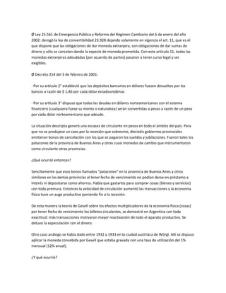 Ø Ley 25.561 de Emergencia Pública y Reforma del Régimen Cambiario del 6 de enero del año
2002: derogó la ley de convertibilidad 23.928 dejando solamente en vigencia el art. 11, que es el
que dispone que las obligaciones de dar moneda extranjera, son obligaciones de dar sumas de
dinero y sólo se cancelan dando la especie de moneda prometida. Con este artículo 11, todas las
monedas extranjeras adeudadas (por acuerdo de partes) pasaron a tener curso legal y ser
exigibles.
Ø Decreto 214 del 3 de febrero de 2001:
· Por su artículo 2° estableció que los depósitos bancarios en dólares fuesen devueltos por los
bancos a razón de $ 1,40 por cada dólar estadounidense.
· Por su artículo 3° dispuso que todas las deudas en dólares norteamericanos con el sistema
financiero (cualquiera fuese su monto o naturaleza) serán convertidas a pesos a razón de un peso
por cada dólar norteamericano que adeude.
La situación descripta generó una escasez de circulante en pesos en todo el ámbito del país. Para
que no se produjese un caos por la recesión que sobrevino, dieciséis gobiernos provinciales
emitieron bonos de cancelación con los que se pagaron los sueldos y jubilaciones. Fueron tales los
patacones de la provincia de Buenos Aires y otras cuasi monedas de cambio que instrumentaron
como circulante otras provincias.
¿Qué ocurrió entonces?
Sencillamente que esos bonos llamados “patacones” en la provincia de Buenos Aires y otros
similares en las demás provincias al tener fecha de vencimiento no podían darse en préstamo a
interés ni depositarse como ahorros. Había que gastarlos para comprar cosas (bienes y servicios)
con toda premura. Entonces la velocidad de circulación aumentó las transacciones y la economía
física tuvo un auge productivo poniendo fin a la recesión.
De esta manera la teoría de Gesell sobre los efectos multiplicadores de la economía física (cosas)
por tener fecha de vencimiento los billetes circulantes, se demostró en Argentina con toda
exactitud: más transacciones motivaron mayor reactivación de todo el aparato productivo. Se
detuvo la especulación con el dinero.
Otro caso análogo se había dado entre 1932 y 1933 en la ciudad austríaca de Wörgl. Allí se dispuso
aplicar la moneda concebida por Gesell que estaba gravada con una tasa de utilización del 1%
mensual (12% anual).
¿Y qué ocurrió?

 