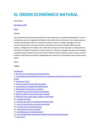 EL ORDEN ECONÓMICO NATURAL
Silvio Gesell
Descargar en PDF
Índice
Sinopsis
Las características de la moneda metálica de nuestra época son completamente iguales a las de la
moneda que ya en la antigüedad facilitaba el intercambio de las mercancías. Así se explica que las
monedas encontradas entre los escombros de Atenas, Roma y Cartago equivalgan a las que
circulan actualmente en Europa o América. Haciendo caso omiso de posibles diferencias de
quilate, un kilogramo de monedas con el sello de los césares romanos equivale a un kilogramo de
monedas terminadas de acuñar en Europa o América. Todas las cualidades de aquella moneda que
Licurgo dé Esparta condenó, las tiene en forma idéntica nuestra moneda, y esta es, quizás, la única
institución del Estado que desde la antigüedad más remota se ha conservado intacta hasta nuestra
época.
Índice
TOMO I
Introducción
1. De cómo se nos revela la existencia del dinero
2. La necesidad imprescindible del dinero y la indiferencia del público frente a la materia del
mismo
3. El supuesto “Valor”
4. ¿Por qué puede hacerse dinero de papel?
5. La seguridad y el respaldo del papelmoneda
6. ¿Qué precio ha de alcanzar el dinero?
7. La determinación exacta del precio del dinero
8. ¿Cómo se obtiene el precio del papel moneda?
9. Influencias que actúan sobre la oferta y la demanda
10. La oferta de dinero
11. Las leyes que rigen la circulación monetaria actual
12. Las crisis económicas y la manera de evitarlas
13. La reforma de la emisión fiduciaria
14. ¿Intercambio sin dinero efectivo?
15. La medida para la bondad del dinero
16. ¿Por qué falla frente al dinero la llamada Teoría Cuantitativa Primitiva?
17. ¿Oro y Paz?

 