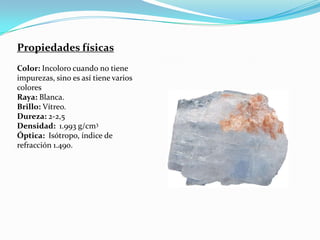 Propiedades físicas
Color: Incoloro cuando no tiene
impurezas, sino es así tiene varios
colores
Raya: Blanca.
Brillo: Vítreo.
Dureza: 2-2,5
Densidad: 1.993 g/cm3
Óptica: Isótropo, índice de
refracción 1.490.
 