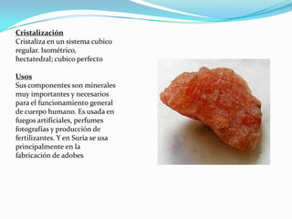 Cristalización
Cristaliza en un sistema cubico
regular. Isométrico,
hectatedral; cubico perfecto

Usos
Sus componentes son minerales
muy importantes y necesarios
para el funcionamiento general
de cuerpo humano. Es usada en
fuegos artificiales, perfumes
fotografías y producción de
fertilizantes. Y en Suria se usa
principalmente en la
fabricación de adobes
 