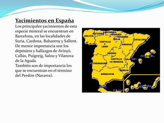 Yacimientos en España
Los principales yacimientos de esta
especie mineral se encuentran en
Barcelona, en las localidades de
Suria, Cardona, Balsareny y Sallent.
De menor importancia son los
depósitos y hallazgos de Avinyó,
Callús, Puigreig, Salou y Vilanova
de la Aguda.
También son de importancia los
que se encuentran en el término
del Perdón (Navarra).
 