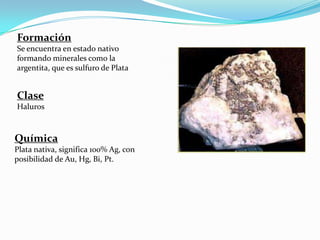 Formación
Se encuentra en estado nativo
formando minerales como la
argentita, que es sulfuro de Plata


Clase
Haluros



Química
Plata nativa, significa 100% Ag, con
posibilidad de Au, Hg, Bi, Pt.
 