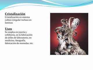 Cristalización
Cristalización en sistema
cubico irregular incluso en
laminas

Usos
Se emplea en joyería y
orfebrería, en la fabricación
de útiles de laboratorio, en
medicina, fotografía,
fabricación de monedas, etc.
 