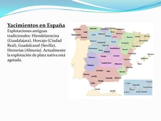Yacimientos en España
Explotaciones antiguas
tradicionales: Hiendelaencina
(Guadalajara), Horcajo (Ciudad
Real), Guadalcanal (Sevilla),
Herrerías (Almería). Actualmente
la explotación de plata nativa está
agotada.
 