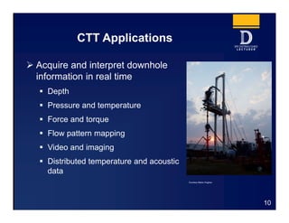 CTT Applications
10
 Acquire and interpret downhole
information in real time
 Depth
 Pressure and temperature
 Force and torque
 Flow pattern mapping
 Video and imaging
 Distributed temperature and acoustic
data
Courtesy Baker Hughes
 