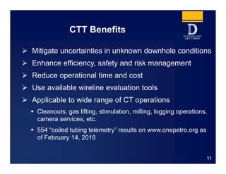 CTT Benefits
 Mitigate uncertainties in unknown downhole conditions
 Enhance efficiency, safety and risk management
 Reduce operational time and cost
 Use available wireline evaluation tools
 Applicable to wide range of CT operations
 Cleanouts, gas lifting, stimulation, milling, logging operations,
camera services, etc.
 554 “coiled tubing telemetry” results on www.onepetro.org as
of February 14, 2018
11
 