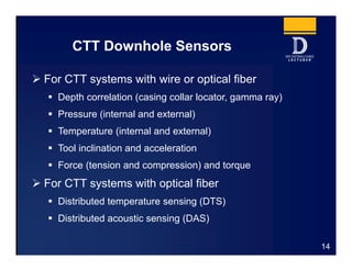 CTT Downhole Sensors
 For CTT systems with wire or optical fiber
 Depth correlation (casing collar locator, gamma ray)
 Pressure (internal and external)
 Temperature (internal and external)
 Tool inclination and acceleration
 Force (tension and compression) and torque
 For CTT systems with optical fiber
 Distributed temperature sensing (DTS)
 Distributed acoustic sensing (DAS)
14
 