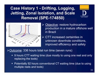 Case History 1 - Drifting, Logging,
Jetting, Zonal Isolation, and Scale
Removal (SPE-174850)
 Objective: restore hydrocarbon
production in a mature offshore well
in Brazil
 CTT increased certainties in
unknown downhole conditions,
improved efficiency and safety
15
Outcome: 336 hours total run time (seven runs)
 9 hours CTT waiting time (due mostly to using one reel and only
replacing the tools)
 Potentially 92 hours conventional CT waiting time (due to using
multiple reels and tools)
 