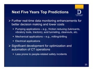 Next Five Years Top Predictions
 Further real-time data monitoring enhancements for
better decision making and lower costs
 Pumping applications – e.g., friction reducing (lubricants,
vibratory tools, tractors), acid tunneling, cleanouts, etc.
 Mechanical applications – e.g., milling/drilling
 Electrical applications
 Significant development for optimization and
automation of CT operations
 Less prone to people-related safety incidents
25
 