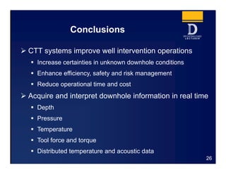 Conclusions
 CTT systems improve well intervention operations
 Increase certainties in unknown downhole conditions
 Enhance efficiency, safety and risk management
 Reduce operational time and cost
 Acquire and interpret downhole information in real time
 Depth
 Pressure
 Temperature
 Tool force and torque
 Distributed temperature and acoustic data
26
 