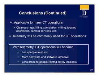 Conclusions (Continued)
 Applicable to many CT operations
 Cleanouts, gas lifting, stimulation, milling, logging
operations, camera services, etc.
 Telemetry will be commonly used for CT operations
27
With telemetry, CT operations will become
 Less people intensive
 More hardware and software intensive
 Less prone to people-related safety incidents
 