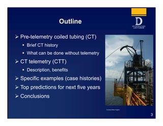 Outline
 Pre-telemetry coiled tubing (CT)
 Brief CT history
 What can be done without telemetry
 CT telemetry (CTT)
 Description, benefits
 Specific examples (case histories)
 Top predictions for next five years
 Conclusions
3
Courtesy Baker Hughes
 
