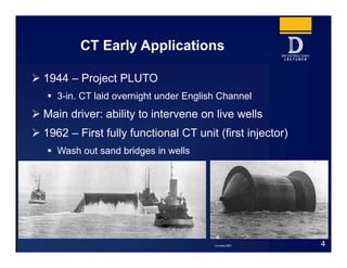  1944 – Project PLUTO
 3-in. CT laid overnight under English Channel
 Main driver: ability to intervene on live wells
 1962 – First fully functional CT unit (first injector)
 Wash out sand bridges in wells
CT Early Applications
4Courtesy BBC
 