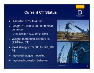 Current CT Status
 Diameter: 0.75- to 4.5-in.
 Length: 10,000 to 20,000 ft most
common
 39,000 ft. 1.5-in. CT in 2013
 Weight: more than 120,000 lb.
(2.875-in. CT)
 Yield strength: 55,000 to 140,000
PSI
 Improved fatigue modeling
 Improved corrosion behavior
6
Courtesy Baker Hughes
 