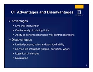 CT Advantages and Disadvantages
7
 Advantages
 Live well intervention
 Continuously circulating fluids
 Ability to perform continuous well-control operations
 Disadvantages
 Limited pumping rates and push/pull ability
 Service life limitations (fatigue, corrosion, wear)
 Logistical challenges
 No rotation
 