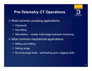 Pre-Telemetry CT Operations
8
 Most common pumping applications
 Cleanouts
 Gas lifting
 Stimulation – mostly multi-stage hydraulic fracturing
 Most common mechanical applications
 Milling and drilling
 Setting plugs
 Running large tools – perforating guns, logging tools
 
