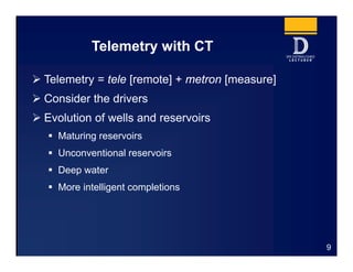 Telemetry with CT
9
 Telemetry = tele [remote] + metron [measure]
 Consider the drivers
 Evolution of wells and reservoirs
 Maturing reservoirs
 Unconventional reservoirs
 Deep water
 More intelligent completions
 