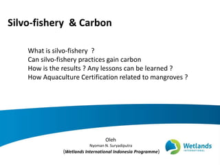 Silvo-fishery & Carbon
Oleh
Nyoman N. Suryadiputra
(Wetlands International Indonesia Programme)
What is silvo-fishery ?
Can silvo-fishery practices gain carbon
How is the results ? Any lessons can be learned ?
How Aquaculture Certification related to mangroves ?
 