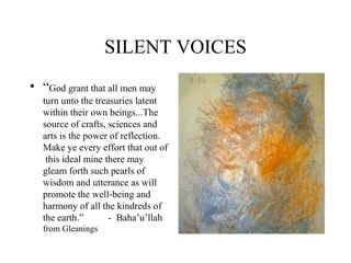 SILENT VOICES
• “God grant that all men may
turn unto the treasuries latent
within their own beings...The
source of crafts, sciences and
arts is the power of reflection.
Make ye every effort that out of
this ideal mine there may
gleam forth such pearls of
wisdom and utterance as will
promote the well-being and
harmony of all the kindreds of
the earth.” - Baha’u’llah
from Gleanings
 