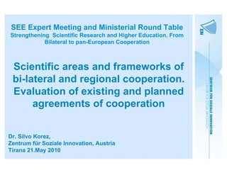 SEE Expert Meeting and Ministerial Round Table
Strengthening Scientific Research and Higher Education. From
            Bilateral to pan-European Cooperation



 Scientific areas and frameworks of
 bi-lateral and regional cooperation.
 Evaluation of existing and planned
      agreements of cooperation


Dr. Silvo Korez,
Zentrum für Soziale Innovation, Austria
Tirana 21.May 2010
 