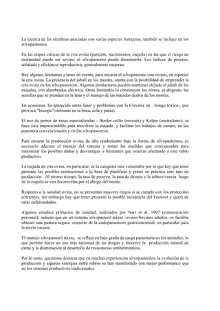 La técnica de las siembras asociadas con varias especies forrajeras, también se incluye en los
silvopastoreos.

En las etapas críticas de la cría ovina (parición, nacimientos, esquila) en las que el riesgo de
mortandad puede ser severo, el silvopastoreo puede disminuirlo. Los índices de procreo,
señalada y eficiencia reproductiva, generalmente mejoran.

Hay algunas limitantes a tener en cuenta, para encarar el silvopastoreo con ovinos, en especial
la cría ovina. La presencia del jabalí en los montes, atenta con la posibilidad de emprender la
cría ovina en los silvopastoreos. Algunos productores pueden mantener alejado al jabalí de las
majadas, con alambrados eléctrico. Otras limitantes lo constituyen los zorros, el abigeato, las
semillas que se prenden en la lana y el manejo de las majadas dentro de los montes.

En ocasiones, ha aparecido sarna lanar y problemas con la Clavaria sp. –hongo tóxico-, que
provoca “bocopa”(síntomas en la boca, cola y patas).

El uso de perros de razas especializadas - Border collie (escosés) y Kelpie (australiano)- se
hace casi imprescindible para movilizar la majada y facilitar los trabajos de campo, en los
pastoreos convencionales y en los silvopastoreos.

Para encarar la producción ovina, de alto rendimiento bajo la forma de silvopastoreos, es
necesario adecuar el manejo del sistema y tomar las medidas que correspondan para
minimizar los posibles daños y desventajas o limitantes que estarían afectando a este rubro
productivo.

La majada de cría ovina, en particular, es la categoría más vulnerable por lo que hay que tener
presente las posibles restricciones a la hora de planificar y poner en práctica este tipo de
producción. Al mismo tiempo, la tasa de procreo, la tasa de destete y la sobrevivencia luego
de la esquila se ven favorecidas por el abrigo del monte.

Respecto a la sanidad ovina, no se presentan mayores riegos si se cumple con los protocolos
corrientes, sin embargo hay que tener presente la posible incidencia del Foot-rot y quizá de
otras enfermedades.

Algunos estudios primarios de sanidad, realizados por Nari et al, 1997 (comunicación
personal); indican que en un sistema silvopastoril mixto -ovinos/bovinos adultos- es factible
obtener una pastura segura respecto de la endoparasitosis gastrointestinal; en particular para
la recría vacuna.

El manejo silvopastoril mixto, se refleja en bajo grado de carga parasitaria en los animales, lo
que permite hacer un uso más racionad de las drogas y favorece la producción natural de
carne y la disminución al desarrollo de resistencias antihelmínticas.

Por lo tanto, queremos destacar que en muchas experiencias silvopastoriles, la evolución de la
producción y algunas sinergias entre rubros se han manifestado con mejor performance que
en los sistemas productivos tradicionales.
 