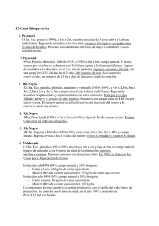 3.3 Casos Silvopastoriles

  1. Paysandú
     13 ha. Euc. grandis (1989), a 5m x 2m, siembra asociada de Avena sativa y Lolium
     multiflorum. Ingreso de animales a los tres años: ovejas y borregas y categorías muy
     jóvenes de bovinos. Pastoreo con alambrado eléctrico, de mayo a setiembre. Buena
     sanidad animal.

   2.Paysandú
     99 ha. Populus deltoides –híbrido 63/51, (1990) a 6m x 6m, campo natural. 2ª etapa:
     mejora por siembra en cobertura con Trifolium repens y Lolium multiflorum. Ingreso
     de animales a los dos años: en el 1er. año de pastoreo, capones, vacunos, caballos, con
     una carga de 0,875 UG/ha; en el 2º año, 200 vacunos de cría. Seis pastoreos
     rotativos/año, en potreros de 25 ha y días de descanso, según la estación.

  3. Río Negro
     520 ha. Euc. grandis, globulus, maidenni y viminalis (1989y 1990), a 4m x 2,5m, 3m x
     3m, 2,5m x 2m y 3m x 2m, campo natural con Lolium multiflorum. Ingreso de
     animales desparasitados y suplementados con sales minerales: borregos y ovejas
     falladas, terneros y ganado de cría, equinos. Pastoreos con cargas altas de 4 UG/ha por
     lapsos cortos. El manejo animal se dificultó por la alta densidad del monte y la
     ramificación de los árboles.

  4. Río Negro
     50ha. Pinus taeda (1989), a 1m x 2m en la fila y fajas de 8m de campo natural. Ovinos
     Corriedale en todas las categorías.

  5. Rio Negro
     500 ha. Populus e híbridos (1978-1992), a 6m x 6m, 8m x 8m, 8m x 10m y campo
     natural. Ingreso ovinos a los 4-5 años del monte: ovinos Corriedale y vacunos Holando.

  6. Maldonado
     910 ha. Euc. globulus (1991-1995), dos filas a 2m x 2m y faja de 8m de campo natural.
     Ingreso de animales a los 8 meses de edad de la plantación: capones,
     novillos y equinos. Pastoreo continuo con dotaciones altas. En 1995, se eliminan los
     ovinos por el bajo precio de la lana.

     Producción año1991 (84% campo natural y 16% bosques)
         - Carne y Lana: 60 kg/ha de carne equivalente
         - Madera (llevada a carne equivalente): 15 kg/ha de carne equivalente
     Producción año 1998 (50% campo natural y 50% bosques)
         - Carne vacuna: 56 kg/ha de carne equivalente
         - Madera (llevada a carne equivalente): 107 kg/ha
     El componente forestal aportó a la unidad productiva, casi el doble del valor bruto de
     producción. Se cosechó con 6 años de edad, en el año 1997 y presentó un
     IMA=13,5 m3 ssc/ha/año.
 