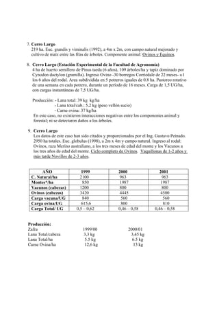 7. Cerro Largo
   219 ha. Euc. grandis y viminalis (1992), a 4m x 2m, con campo natural mejorado y
   cultivo de maíz entre las filas de árboles. Componente animal: Ovinos y Equinos.

8. Cerro Largo (Estación Experimental de la Facultad de Agronomía)
   4 ha de huerto semillero de Pinus taeda (6 años), 109 árboles/ha y tapiz dominado por
   Cynodon dactylon (gramilla). Ingreso Ovino -30 borregos Corriedale de 22 meses- a l
   los 6 años del rodal. Area subdividida en 5 potreros iguales de 0.8 ha. Pastoreo rotativo
   de una semana en cada potrero, durante un período de 16 meses. Carga de 1,5 UG/ha,
   con cargas instantáneas de 7,5 UG/ha.

   Producción: - Lana total: 39 kg kg/ha
                 - Lana total/cab.: 5,2 kg (peso vellón sucio)
                - Carne ovina: 37 kg/ha
   En este caso, no existieron interacciones negativas entre los componentes animal y
   forestal; ni se detectaron daños a los árboles.

9. Cerro Largo
   Los datos de este caso han sido citados y proporcionados por el Ing. Gustavo Peinado.
   2950 ha totales. Euc. globulus (1998), a 2m x 4m y campo natural. Ingreso al rodal:
   Ovinos, raza Merino australiano, a los tres meses de edad del monte y los Vacunos a
   los tres años de edad del monte. Ciclo completo de Ovinos. Vaquillonas de 1-2 años y
   más tarde Novillos de 2-3 años.


       AÑO                     1999                 2000                    2001
  C. Natural/ha               2100                   963                     963
  Montes*/ha                    850                  1987                   1987
  Vacunos (cabezas)           1200                   800                     800
  Ovinos (cabezas)            3420                   4445                   4500
  Carga vacuna/UG               840                   560                     560
  Carga ovina/UG               615,6                  800                     810
  Carga Total/ UG           0,5 – 0,62              0,46 – 0,58          0,46 – 0,58


Producción:
Zafra                           1999/00                   2000/01
Lana Total/cabeza               3,3 kg                     3,45 kg
Lana Total/ha                    5.5 kg                     6.5 kg
Carne Ovina/ha                   12,6 kg                    13 kg
 