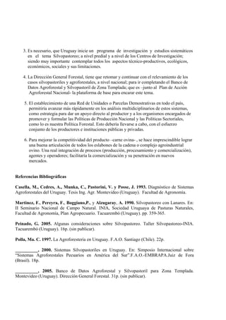 3. Es necesario, que Uruguay inicie un programa de investigación y estudios sistemáticos
       en el tema Silvopastoreo; a nivel predial y a nivel de los Centros de Investigación;
       siendo muy importante contemplar todos los aspectos técnico-productivos, ecológicos,
       económicos, sociales y sus limitaciones.

    4. La Dirección General Forestal, tiene que retomar y continuar con el relevamiento de los
       casos silvopastoriles y agroforestales, a nivel nacional; para ir completando el Banco de
       Datos Agroforestal y Silvopastoril de Zona Templada; que es –junto al Plan de Acción
        Agroforestal Nacional- la plataforma de base para encarar este tema.

    5. El establecimiento de una Red de Unidades o Parcelas Demostrativas en todo el país,
       permitiría avanzar más rápidamente en los análisis multidiciplinarios de estos sistemas,
       como estrategia para dar un apoyo directo al productor y a los organismos encargados de
       promover y formular las Políticas de Producción Nacional y las Políticas Sectoriales,
       como lo es nuestra Política Forestal. Esto debería llevarse a cabo, con el esfuerzo
       conjunto de los productores e instituciones públicas y privadas.

    6. Para mejorar la competitividad del producto –carne ovina- , se hace imprescindible lograr
       una buena articulación de todos los eslabones de la cadena o complejo agroindustrial
       ovino. Una real integración de procesos (producción, procesamiento y comercialización),
       agentes y operadores; facilitaría la comercialización y su penetración en nuevos
       mercados.


Referencias Bibliográficas

Casella, M., Cedres, A., Munka, C., Pastorini, V. y Posse, J. 1993. Diagnóstico de Sistemas
Agroforestales del Uruguay. Tesis Ing. Agr. Montevideo (Uruguay). Facultad de Agronomía.

Martinez, F., Pereyra, F., Boggiano,P., y Alzugaray, A. 1990. Silvopastoreo con Lanares. En:
II Seminario Nacional de Campo Natural. INIA, Sociedad Uruguaya de Pasturas Naturales,
Facultad de Agronomía, Plan Agropecuario. Tacuarembó (Uruguay). pp. 359-365.

Peinado, G. 2005. Algunas consideraciones sobre Silvopastoreo. Taller Silvopastoreo-INIA.
Tacuarembó (Uruguay). 16p. (sin publicar).

Polla, Ma. C. 1997. La Agroforestería en Uruguay. F.A.O. Santiago (Chile). 22p.

__________, 2000. Sistemas Silvopastoriles en Uruguay. En: Simposio Internacional sobre
“Sistemas Agroforestales Pecuarios en América del Sur”.F.A.O.-EMBRAPA.Juiz de Fora
(Brasil). 18p.

__________, 2005. Banco de Datos Agroforestal y Silvopastoril para Zona Templada.
Montevideo (Uruguay). Dirección General Forestal. 31p. (sin publicar).
 